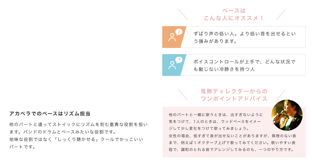 「アカペラでのベースはリズム担当。他のパートと違ってストイックにリズムを刻む重責な役割を担います。バンドのドラムとベースみたいな役割です。地味な役割ではなく「しっくり聴かせる」クールでかっこいいパートです。」