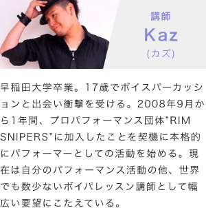 「講師：Kaz(カズ)」「早稲田大学卒業。17歳でボイスパーカッションと出会い衝撃を受ける。2008年9月から1年間、プロパフォーマンス団体”RIM SNIPERS”に加入したことを契機に本格的にパフォーマーとしての活動を始める。現在は自分のパフォーマンス活動の他、世界でも数少ないボイパレッスン講師として幅広い要望にこたえている。」