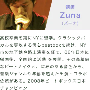「講師：Zuna(ズーナ)」「高校卒業を期にNYに留学。クラシックボーカルを専攻する傍らbeatboxを続け、NY市の地下鉄や路上演奏を経て、06年日本に帰国後、全国的に活動 を展開。その高精細なビートメイクと、深みのある音色から、音楽ジャンルや年齢を超えた出演・コラボ依頼がある。2008年ビートボックス日本チャンピオン」