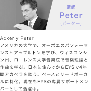 「講師：Peter(ピーター)」「Ackerly Peterアメリカの大学で、オーボエのパフォーマンスとアップルトンを学び、ウィスコンシン州、ローレンス大学音楽院で音楽理論と作曲を学ぶ。日本に住んでからEYSで4年間アカペラを歌う。ベースとリードボーカルに特化。現在もEYSの専属サポートメンバーとして活躍中。」