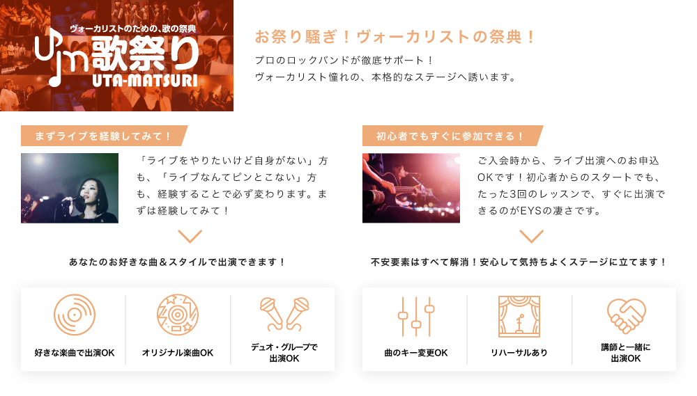 「お祭り騒ぎ！ボーカリストの祭典！プロのロックバンドが徹底サポート！ボーカリスト憧れの、本格的なステージへ誘います。」「まずライブを経験してみて！「ライブをやりたいけど自身がない」方も、「ライブなんてピンとこない」方も、経験することで必ず変わります。まずは経験してみて！　あなたのお好きな曲＆スタイルで出演できます！：好きな楽曲で出演OK、オリジナル楽曲OK、デュオ・グループで出演OK」「初心者でもすぐに参加できる！ご入会時から、ライブ出演へのお申込OKです！初心者からのスタートでも、たった3回のレッスンで、すぐに出演できるのがEYSの凄さです。不安要素はすべて解消！安心して気持ちよくステージに立てます！：曲のキー変更OKリハーサルあり、講師と一緒に出演OK」