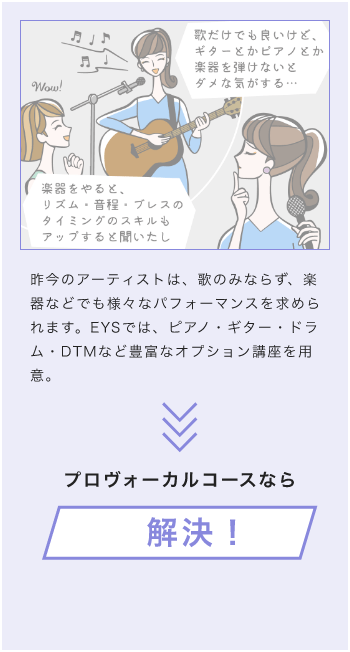 昨今のアーティストは、歌のみならず、楽器などでも様々なパフォーマンスを求められます。EYSでは、ピアノ・ギター・ドラム・DTMなど豊富なオプション講座を用意。プロボーカルコースなら解決!