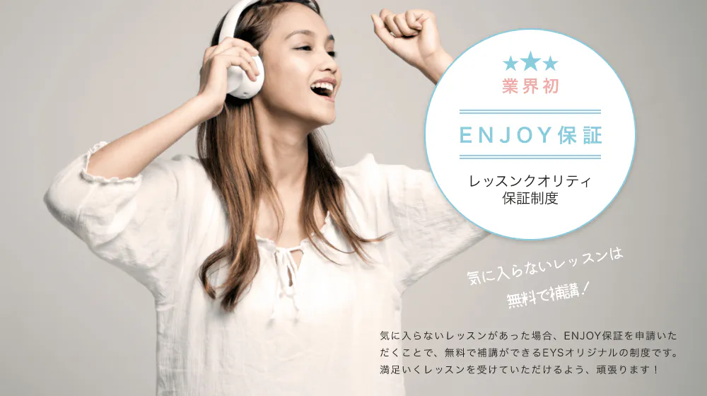 業界初 ENJOY保証 レッスンクオリティ補償制度 気に入らないレッスンは無料で補講!「気に入らないレッスンがあった場合、ENJOY保証を申請いただくことで、無料で補講ができるEYSオリジナルの制度です。満足いくレッスンを受けていただけるよう、頑張ります!」