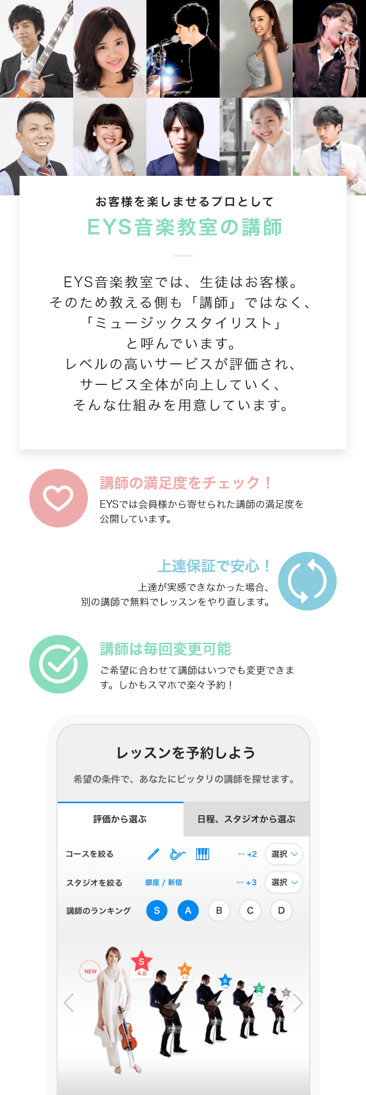 「お客様を楽しませるプロとして・EYS音楽教室の講師」「EYS音楽教室では、生徒はお客様。そのため教える側も「講師」ではなく、「ミュージックスタイリスト」と呼んでいます。レベルの高いサービスが評価され、サービス全体が向上していく、そんな仕組みを用意しています。」「講師の満足度をチェック!・EYSでは会員様から寄せられた講師の満足度を公開しています。」「上達保証で安心!・上達が実感できなかった場合、別の講師で無料でレッスンをやり直します。」「講師は毎回変更可能・ご希望に合わせて講師はいつでも変更できます。しかもスマホで楽々予約!」