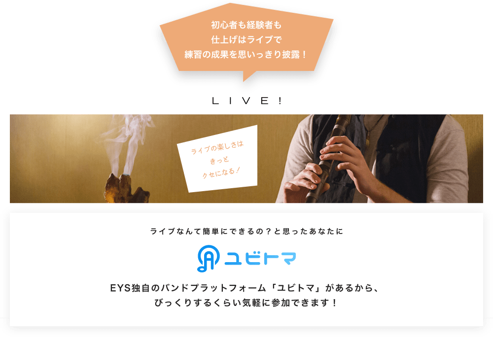 初心者も経験者も仕上げはライブで望の成果をむいっきり披露 LIVE! ライブの楽しさはきっとクセになる！  ライブなんて簡単にできるの？と思うあなたに　ユビトマ　EYS独自のバンドプラットフォーム「ユビトマ」があるから、びっくりするくらい気軽に参加できます！