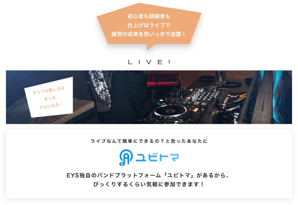 初心者も経験者も仕上げはライブで望の成果をむいっきり披露 LIVE! ライブの楽しさはきっとクセになる！  ライブなんて簡単にできるの？と思うあなたに　ユビトマ　EYS独自のバンドプラットフォーム「ユビトマ」があるから、びっくりするくらい気軽に参加できます！