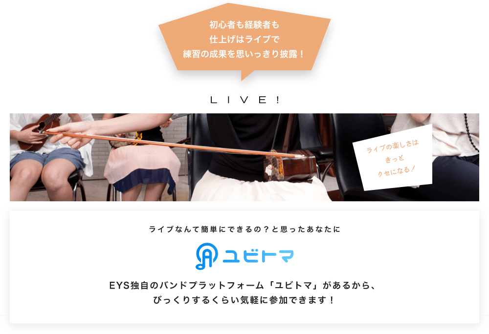 初心者も経験者も仕上げはライブで望の成果をむいっきり披露LIVE!ライブの楽しさはきっとクセになる！ ライブなんて簡単にできるの？と思うあなたにユビトマEYS独自のバンドプラットフォーム「ユビトマ」があるから、びっくりするくらい気軽に参加できます！