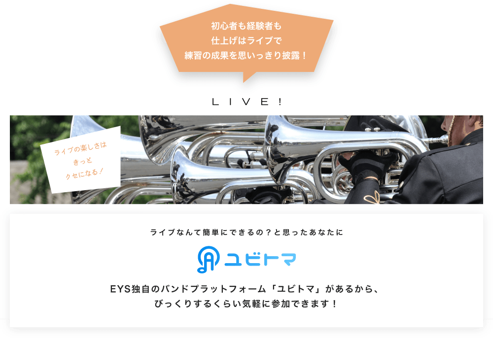 初心者も経験者も仕上げはライブで望の成果をむいっきり披露 LIVE! ライブの楽しさはきっとクセになる！  ライブなんて簡単にできるの？と思うあなたに　ユビトマ　EYS独自のバンドプラットフォーム「ユビトマ」があるから、びっくりするくらい気軽に参加できます！