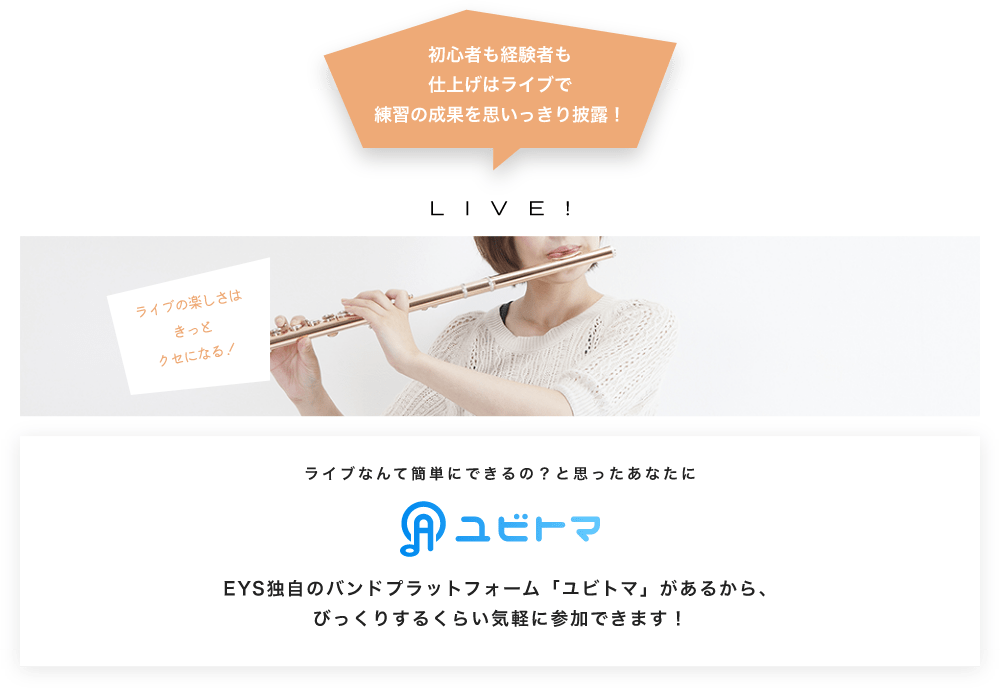 初心者も経験者も仕上げはライブで望の成果をむいっきり披露 LIVE! ライブの楽しさはきっとクセになる！  ライブなんて簡単にできるの？と思うあなたに　ユビトマ　EYS独自のバンドプラットフォーム「ユビトマ」があるから、びっくりするくらい気軽に参加できます！