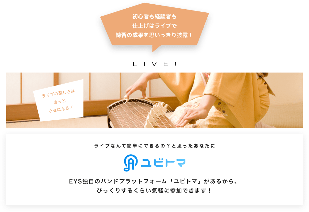 初心者も経験者も仕上げはライブで望の成果をむいっきり披露 LIVE! ライブの楽しさはきっとクセになる！  ライブなんて簡単にできるの？と思うあなたに　ユビトマ　EYS独自のバンドプラットフォーム「ユビトマ」があるから、びっくりするくらい気軽に参加できます！