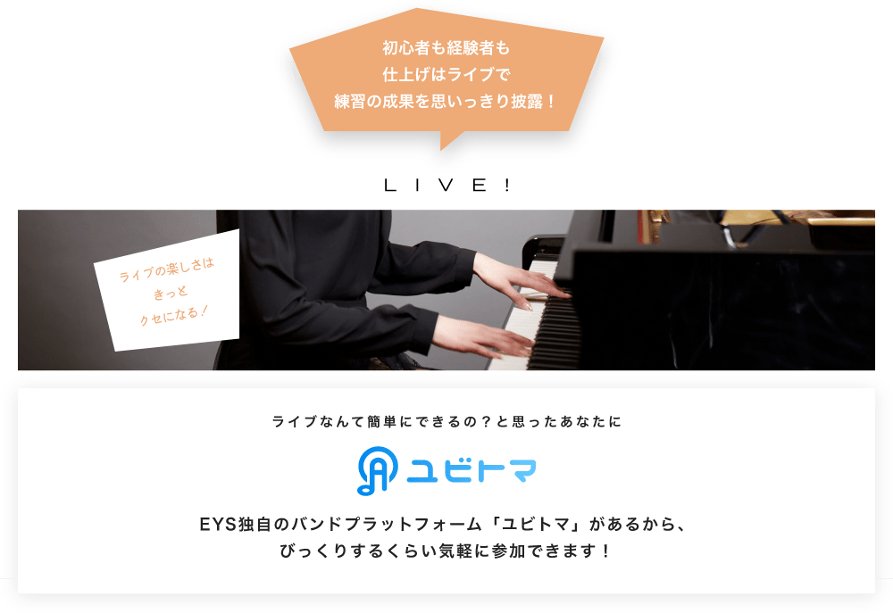 初心者も経験者も仕上げはライブで望の成果をむいっきり披露 LIVE! ライブの楽しさはきっとクセになる！  ライブなんて簡単にできるの？と思うあなたに　ユビトマ　EYS独自のバンドプラットフォーム「ユビトマ」があるから、びっくりするくらい気軽に参加できます！