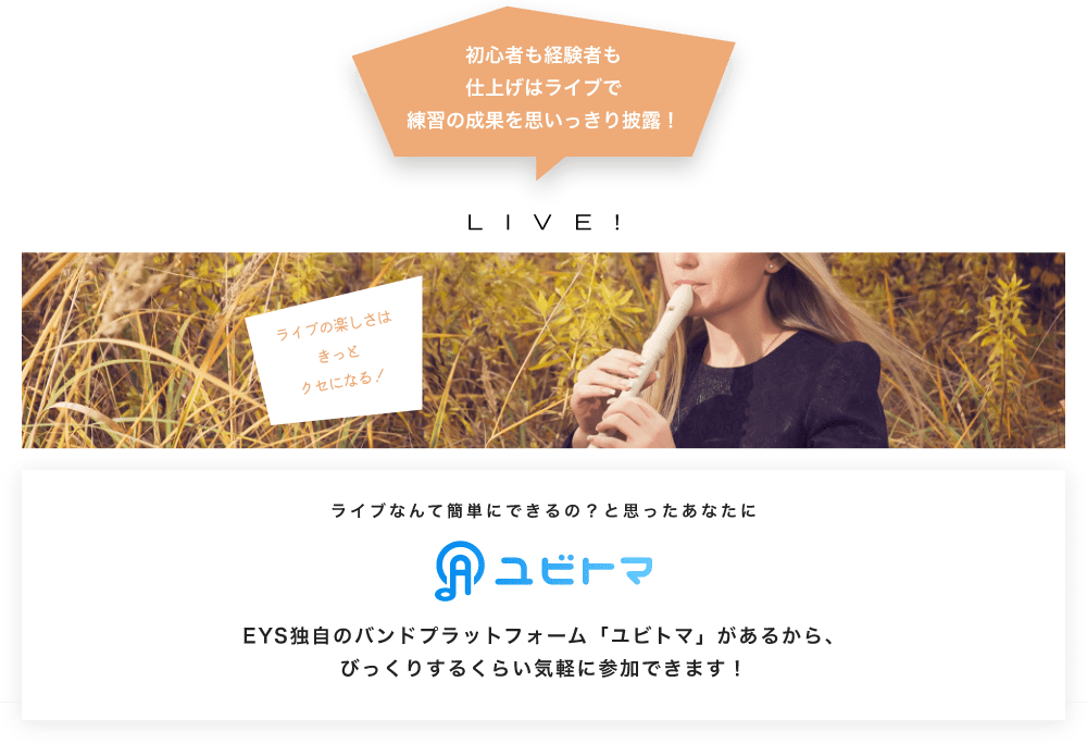 初心者も経験者も仕上げはライブで望の成果をむいっきり披露 LIVE! ライブの楽しさはきっとクセになる！  ライブなんて簡単にできるの？と思うあなたに　ユビトマ　EYS独自のバンドプラットフォーム「ユビトマ」があるから、びっくりするくらい気軽に参加できます！