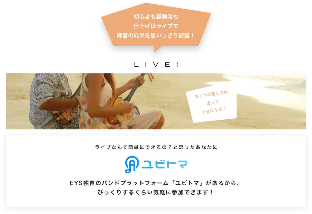 初心者も経験者も仕上げはライブで望の成果をむいっきり披露 LIVE! ライブの楽しさはきっとクセになる！  ライブなんて簡単にできるの？と思うあなたに　ユビトマ　EYS独自のバンドプラットフォーム「ユビトマ」があるから、びっくりするくらい気軽に参加できます！