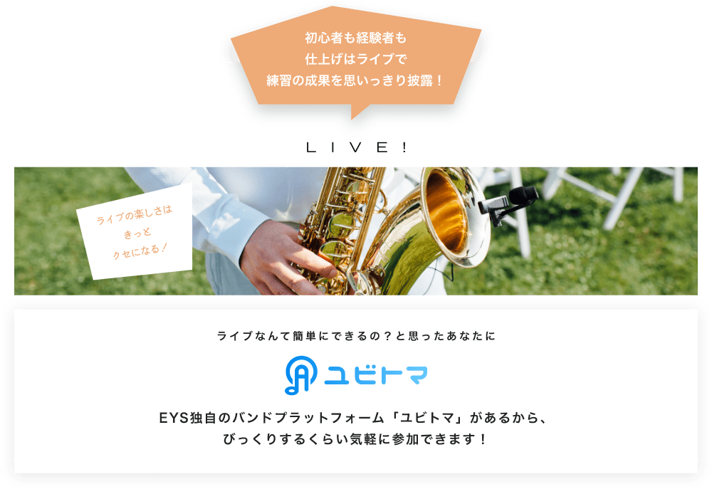 初心者も経験者も仕上げはライブで望の成果をむいっきり披露 LIVE! ライブの楽しさはきっとクセになる！  ライブなんて簡単にできるの？と思うあなたに　ユビトマ　EYS独自のバンドプラットフォーム「ユビトマ」があるから、びっくりするくらい気軽に参加できます！