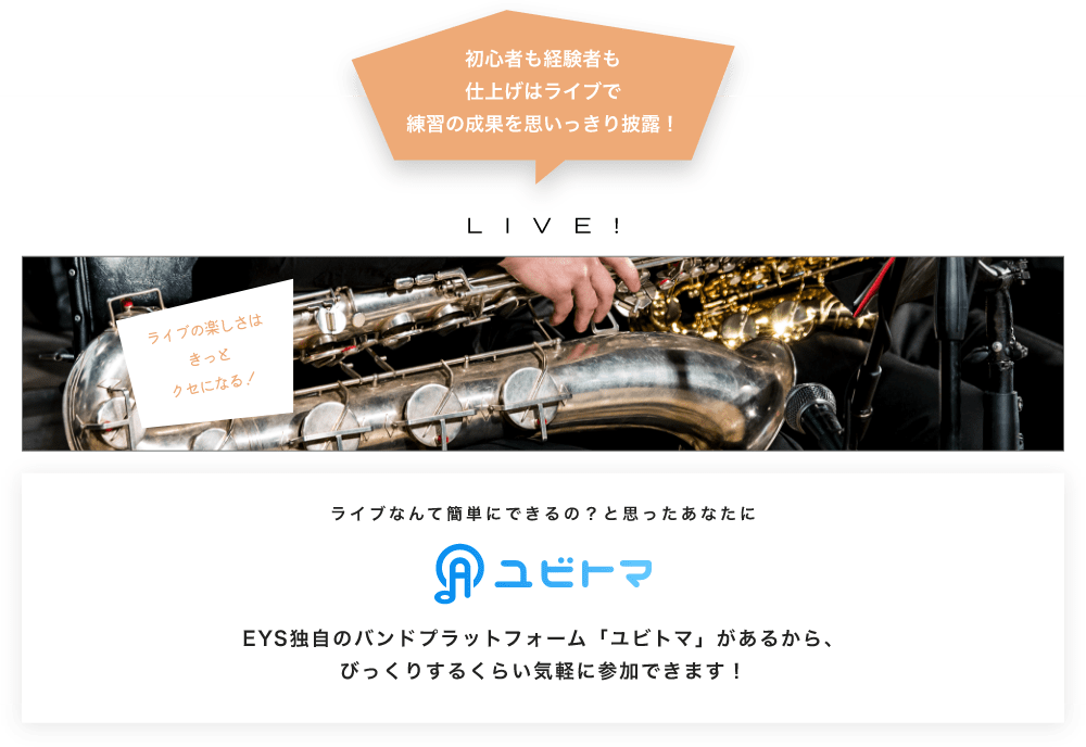 初心者も経験者も仕上げはライブで望の成果をむいっきり披露 LIVE! ライブの楽しさはきっとクセになる！  ライブなんて簡単にできるの？と思うあなたに　ユビトマ　EYS独自のバンドプラットフォーム「ユビトマ」があるから、びっくりするくらい気軽に参加できます！