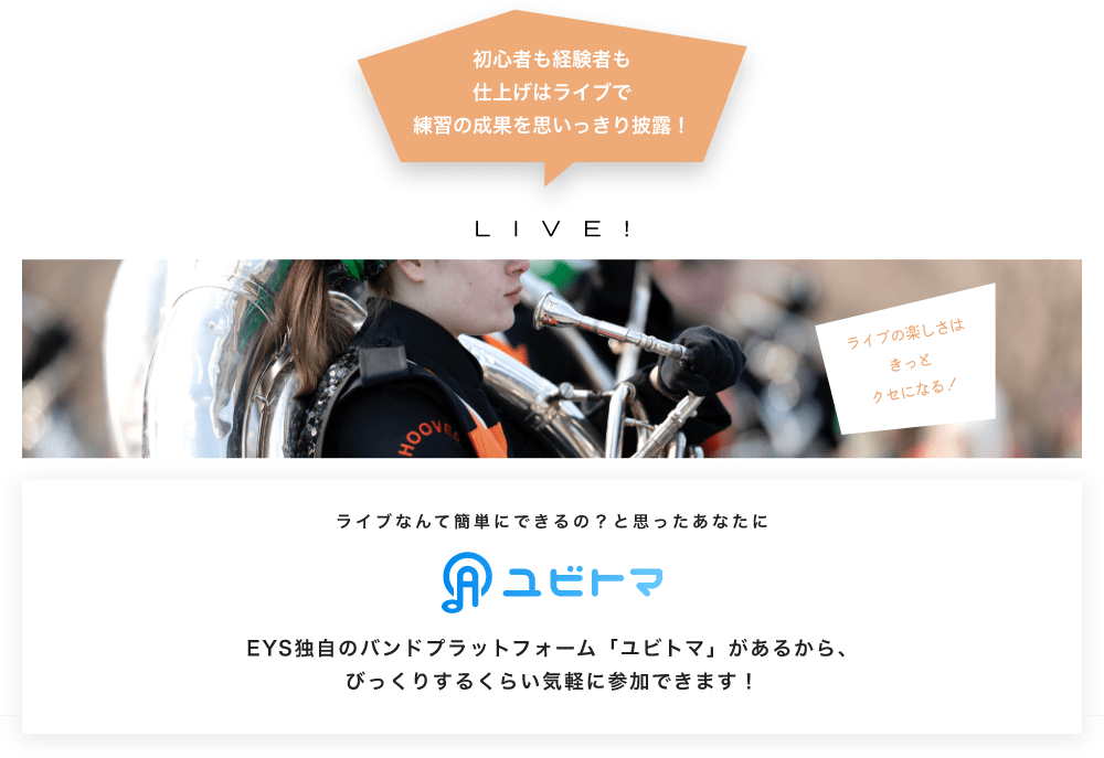 初心者も経験者も仕上げはライブで望の成果をむいっきり披露 LIVE! ライブの楽しさはきっとクセになる！  ライブなんて簡単にできるの？と思うあなたに　ユビトマ　EYS独自のバンドプラットフォーム「ユビトマ」があるから、びっくりするくらい気軽に参加できます！