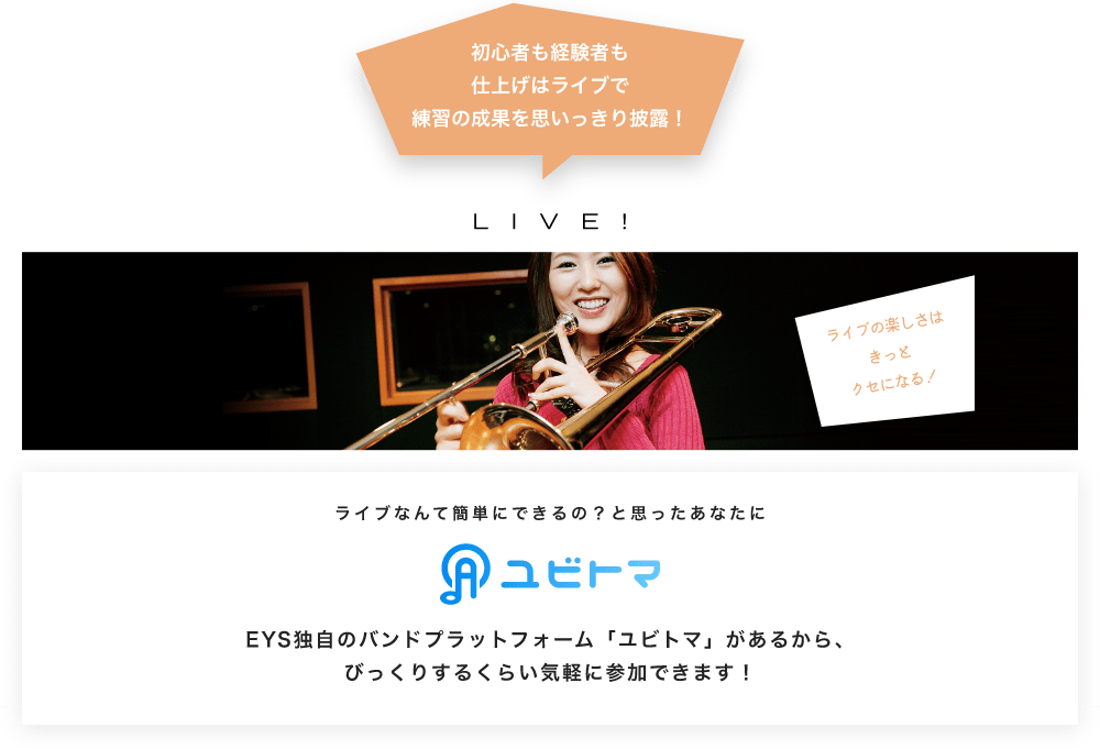 初心者も経験者も仕上げはライブで望の成果をむいっきり披露 LIVE! ライブの楽しさはきっとクセになる！  ライブなんて簡単にできるの？と思うあなたに　ユビトマ　EYS独自のバンドプラットフォーム「ユビトマ」があるから、びっくりするくらい気軽に参加できます！