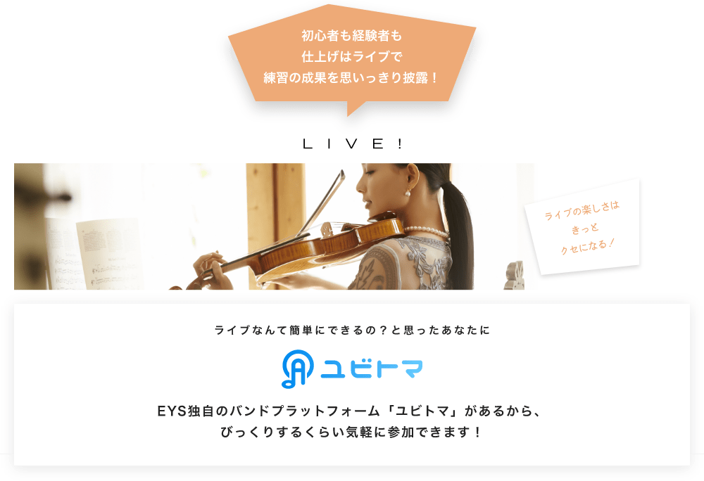 初心者も経験者も仕上げはライブで望の成果をむいっきり披露 LIVE! ライブの楽しさはきっとクセになる！  ライブなんて簡単にできるの？と思うあなたに　ユビトマ　EYS独自のバンドプラットフォーム「ユビトマ」があるから、びっくりするくらい気軽に参加できます！