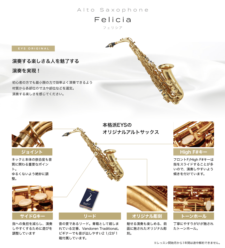 Alto Saxophone Felicia フェリシア EYS ORIGINAL 「演奏する楽しさ＆人を魅了する演奏を実現!初心者の方でも最小限の力で効率よく演奏できるよう材質から各部位の寸法や部位などを選定。演奏する楽しさを感じてください。」「本格派EYSのオリジナルアルトサックス」「ジョイント：ネックと本体の嵌合度も音質に関わる重要なポイント。ゆるくないよう絶妙に調整。」「サイドGキー：指への負担を減らし、演奏しやすくするために遊びを調整しています」「リード：音の要であるリード。青箱として親しまれている定番、Vandoren Traditional。ビギナーでも音が出しやすい2 1/2が１箱付属しています。」「オリジナル彫刻：魅せる演奏も楽しめる、前面に施されたオリジナル彫刻。」「トーンホール：丁寧にやすりがけが施されたトーンホール。」「High F#キー：フロントF/High F#キーは指をスライドすることが多いので、演奏しやすいよう傾きを付けています。」