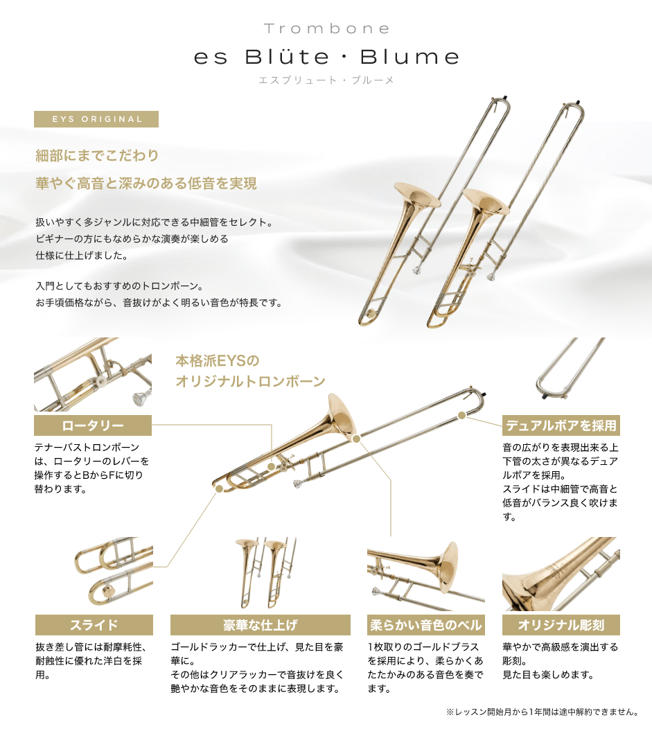 「Trombone　es Blüte・Blume エスブリュート・ブルーメ」「EYS ORIGINAL細部にまでこだわり華やぐ高音と深みのある低音を実現。扱いやすく多ジャンルに対応できる中細管をセレクト。ビギナーの方にもなめらかな演奏が楽しめる仕様に仕上げました。入門としてもおすすめのトロンボーン。お手頃価格ながら、音抜けがよく明るい音色が特長です。」「ロータリー。テナーバストロンボーンは、ロータリーのレバーを操作するとBからFに切り替わります。」「スライド。抜き差し管には耐摩耗性、耐蝕性に優れた洋白を採用。」「豪華な仕上げ。ゴールドラッカーで仕上げ、見た目を豪華に。その他はクリアラッカーで音抜けを良く艶やかな音色をそのままに表現します。」「柔らかい音色のベル。1枚取りのゴールドブラスを採用により、柔らかくあたたかみのある音色を奏でます。」「オリジナル彫刻。華やかで高級感を演出する彫刻。見た目も楽しめます。」「デュアルボアを採用。音の広がりを表現出来る上下管の太さが異なるデュアルボアを採用。 スライドは中細管で高音と低音がバランス良く吹けます。」※レッスン開始月から1年間は途中解約できません。