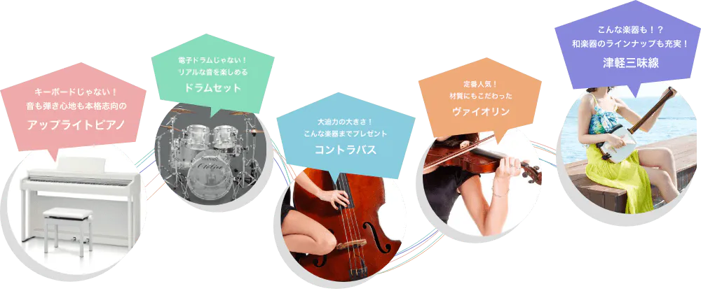 キーボードじゃない!音も弾き心地も本格志向のアップライトピアノ 電子ドラムじゃない!リアルな音を楽しめる ドラムセット 大迫力の大きさ!こんな楽器までプレゼント コントラバス 定番人気!材質にもこだわったバイオリン こんな楽器も!?和楽器のラインアップも充実! 津軽三味線