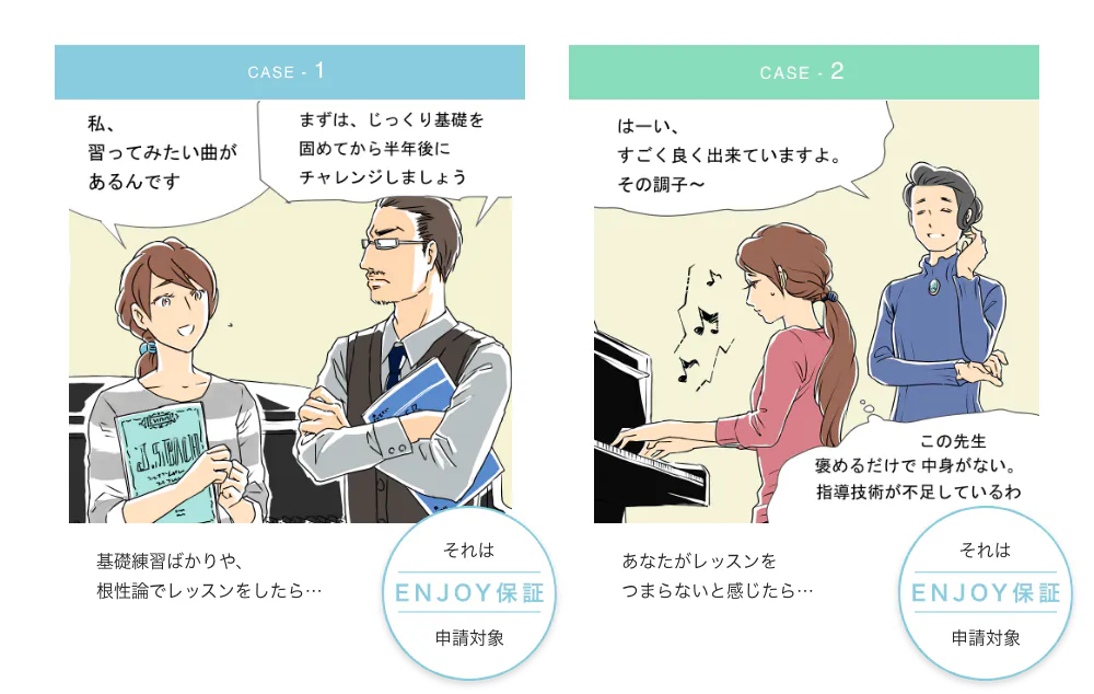 case - 1 私、習ってみたい曲があるんです。 まずは、じっくり基礎を固めてから半年後にチャレンジしましょう 基礎練習ばっかりや、根性論でレッスンをしたら… それはENJOY保証申請対象 case - 2 はーい、すごく良いすごく良く出来ていますよ。その調子〜 この先生褒めるだけで中身がない。指導技術が不足しているわ あなたがレッスンをつまらないと感じたら… それはENJOY保証申請対象