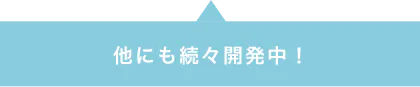 他にも続々開発中!