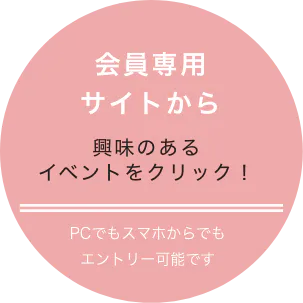 会員専用サイトから 興味のあるイベントをクリック! PCでもスマホでもエントリー可能です