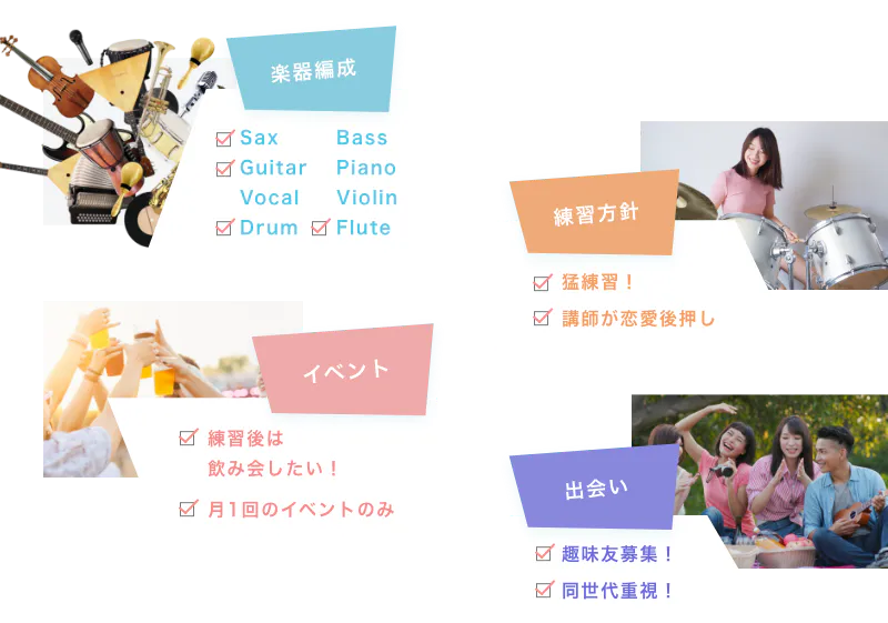 楽器編成 Sax Guitar Vocal Drum Bass Piano Violin Flute 練習方針 猛練習! 講師が恋愛後押し イベント 練習後は飲み会したい! 月1回のイベントのみ 出会い 趣味友募集! 同世代重視!
