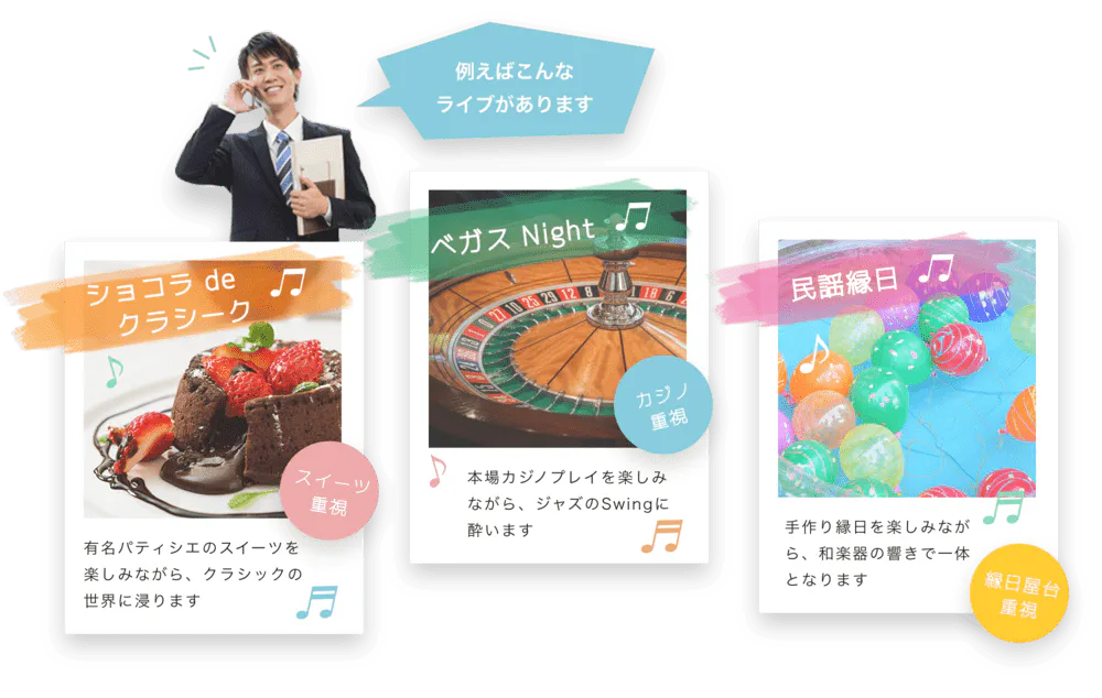 たとえばこんなライブがあります ショコラ de クラシーク♫ 有名パティシェのスイーツを楽しみながら、クラシックの世界に浸ります♬ スイーツ重視 ベガス Night♬ 本場カジノプレイを楽しみながら、ジャズのSwingに酔います♬ カジノ重視 民謡縁日♬ 手作り縁日を楽しみながら、和楽器の響きで一体となります 縁日屋台重視