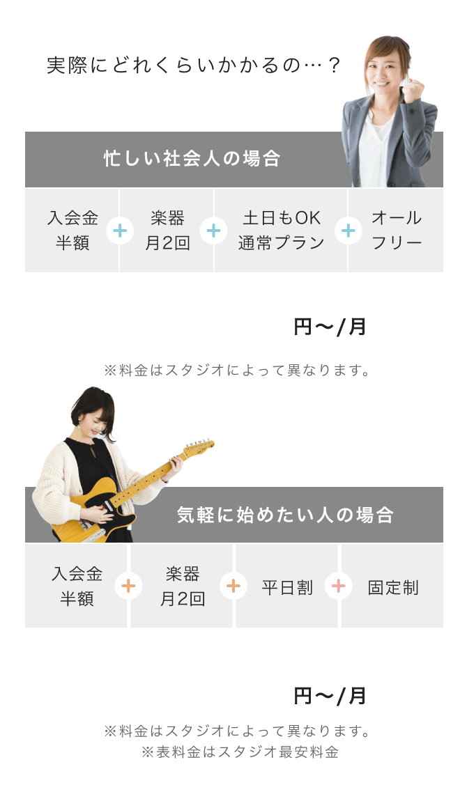 実際にどれくらいかかるの…? 忙しい社会人の場合 => 「入会金半額」+「楽器月2回」+「土日もOK通常プラン」+「オールフリー」 「13,620 円〜/月(※料金はスタジオによって異なります。)」, 気軽に始めたい人の場合 => 「入会金半額」+「楽器月2回」+「平日割」+「固定制」 「11,320 円〜/月(※料金はスタジオによって異なります。 ※表料金はスタジオ最安料金)」「10,820 円〜/月(※料金はスタジオによって異なります。 ※入会金は別途かかります)」