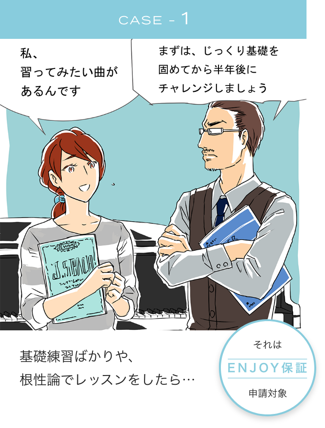 CASE-1 「私、習ってみたい曲があるんです」「まずは、じっくり基礎を固めてから半年後にチャレンジしましょう 基礎練習ばかりや、根性論でレッスンをしたら・・・ それはENJOY保証申請対象」