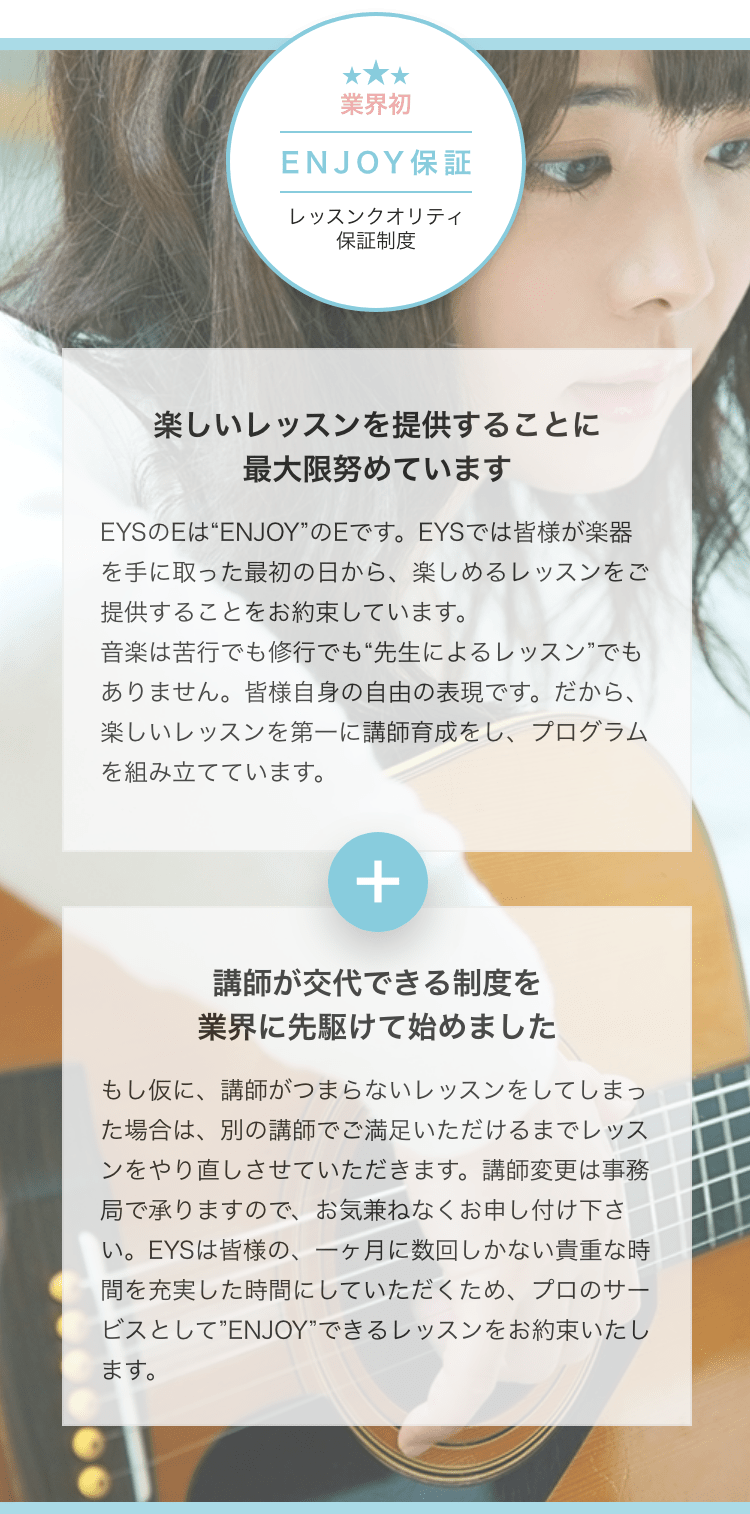 業界初ENJOY保証レッスンクオリティ保証制度 楽しいレッスンを提供することに最大限努めています EYSのEは“ENJOY”のEです。EYSでは皆様が楽器を手に取った最初の日から、楽しめるレッスンをご提供することをお約束しています。音楽は苦行でも修行でも“先生によるレッスン”でもありません。皆様自身の自由の表現です。だから、楽しいレッスンを第一に講師育成をし、プログラムを組み立てています。 講師が交代できる制度を業界に先駆けて始めました もし仮に、講師がつまらないレッスンをしてしまった場合は、別の講師でご満足いただけるまでレッスンをやり直しさせていただきます。講師変更は事務局で承りますので、お気兼ねなくお申し付け下さい。EYSは皆様の、一ヶ月に数回しかない貴重な時間を充実した時間にしていただくため、プロのサービスとして”ENJOY”できるレッスンをお約束いたします。