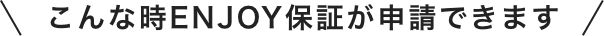 こんな時ENJOY保証が申請できます