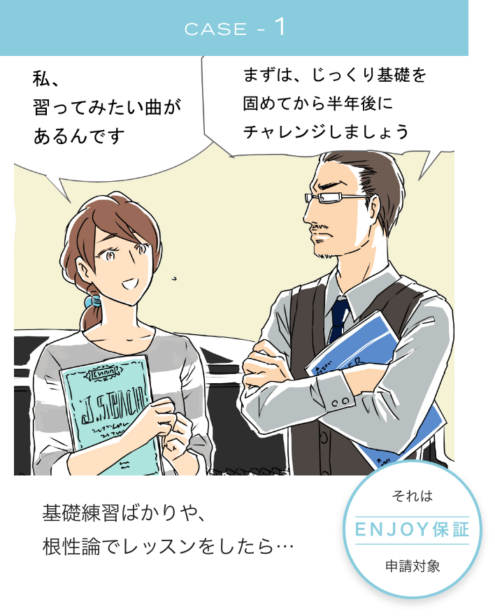 CASE1 私、習ってみたい曲があるんです まずは、じっくり基礎を固めてから半年後にチャレンジしましょう 基礎練習ばかりや、根性論でレッスンをしたら...それは、Enjoy保証申請対象！！