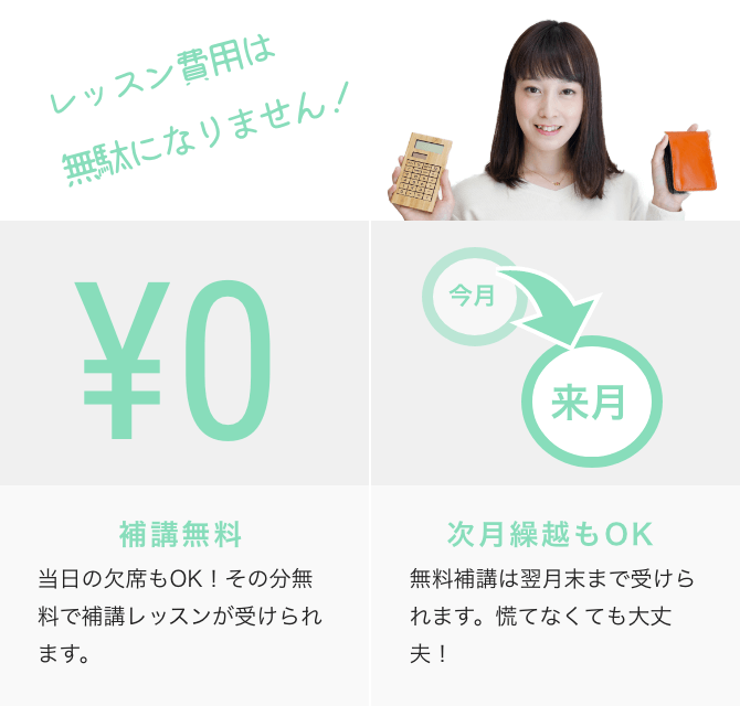 レッスン費用は無駄になりません! ¥0 補講無料 当日の欠席もOK!その分無料で補講レッスンが受けられます。 今月→来月 次月繰越もOK 無料補講は翌月末まで受けられます。慌てなくても大丈夫!