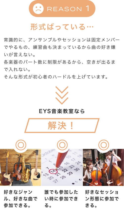 Reason1 形式ばっている… 常識的に、アンサンブルやセッションは固定メンバーでやるもの、練習曲も決まっているから曲の好き嫌いが言えない。各楽器のパート数に制限があるから、空きが出るまで入れない。そんな形式が初心者のハードルを上げています。EYS音楽教室なら解決!好きなジャンル、好きな曲で参加できる。誰でも参加したい時に参加できる。好きなセッション形態に参加できる。