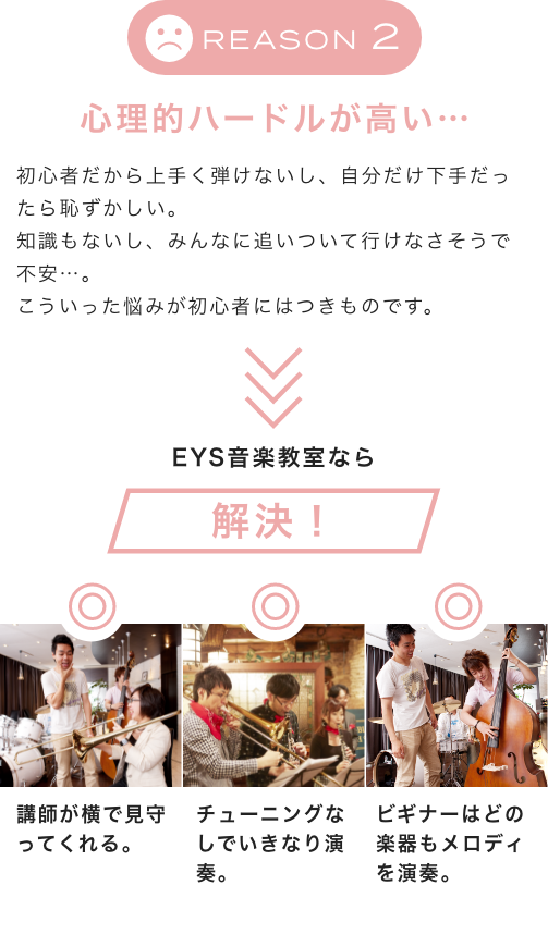 Reason2 心理的ハードルが高い… 初心者だから上手く弾けないし、自分だけ下手だったら恥ずかしい。知識もないし、みんなに追いついて行けなさそうで不安…。こういった悩みが初心者にはつきものです。EYS音楽教室なら解決!講師が横で見守ってくれる。チューニングなしでいきなり演奏。ビギナーはどの楽器もメロディを演奏。