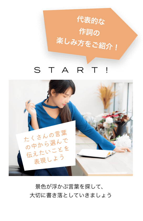 代表的な作詞の楽しみ方をご紹介!START! たくさんの言葉の中から選んで伝えたいことを表現しよう 景色が浮かぶ言葉を探して、大切に書き落としていきましょう