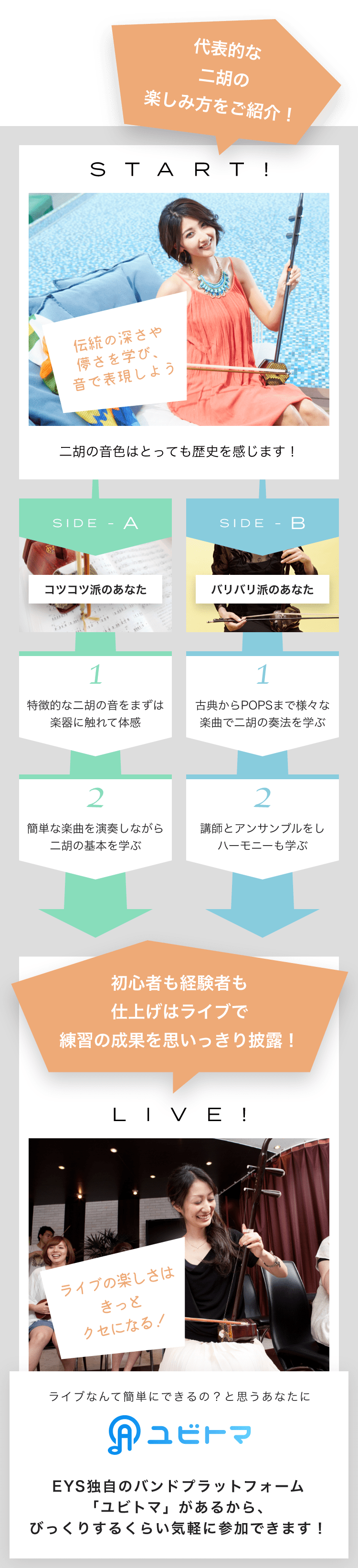START! 伝統の深さや儚さを学び、音で表現しよう 二胡の音色はとっても歴史を感じます! SIDE-A 1. 特徴的な二胡の音をまずは楽器に触れて体感 2. 簡単な楽曲を演奏しながら二胡の基本を学ぶ SIDE-B 1. 古典からPOPSまで様々な楽曲で二胡の奏法を学ぶ 2. 講師とアンサンブルをしハーモニーも学ぶ 初心者も経験者も仕上げはライブで練習の成果を思いっきり披露!LIVE!ライブの楽しさはきっとクセになる!ライブなんて簡単にできるの?と思うあなたにユビトマEYS独自のバンドプラットフォーム「ユビトマ」があるから、びっくりするくらい気軽に参加できます!