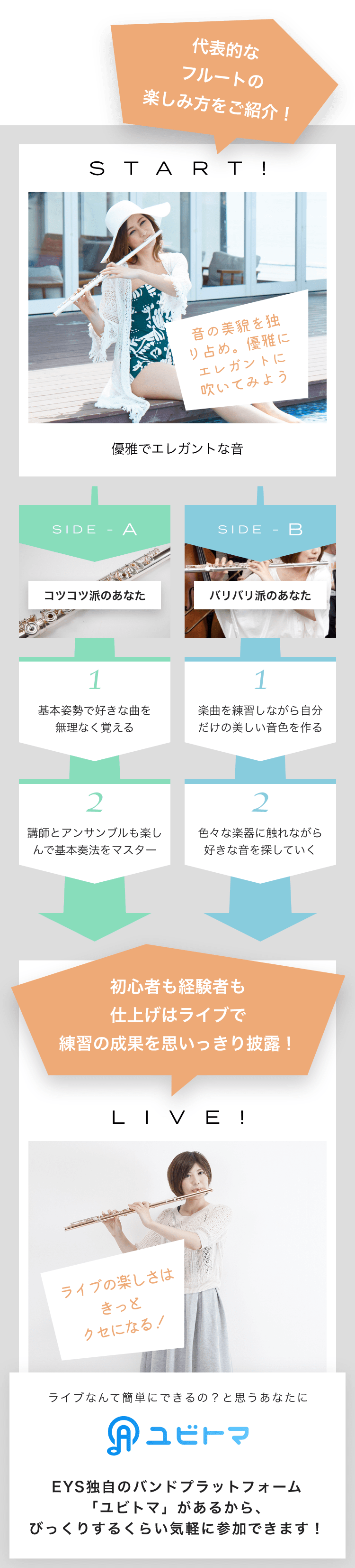 START! 音の美貌を独り占め。優雅にエレガントに吹いてみよう 優雅でエレガントな音 SIDE-A 1. 基本姿勢で好きな曲を無理なく覚える 2. 講師とアンサンブルも楽しんで基本奏法をマスター SIDE-B 1. 楽曲を練習しながら自分だけの美しい音色を作る 2. 色々な楽器に触れながら好きな音を探していく 初心者も経験者も仕上げはライブで練習の成果を思いっきり披露!LIVE!ライブの楽しさはきっとクセになる!ライブなんて簡単にできるの?と思うあなたにユビトマEYS独自のバンドプラットフォーム「ユビトマ」があるから、びっくりするくらい気軽に参加できます!