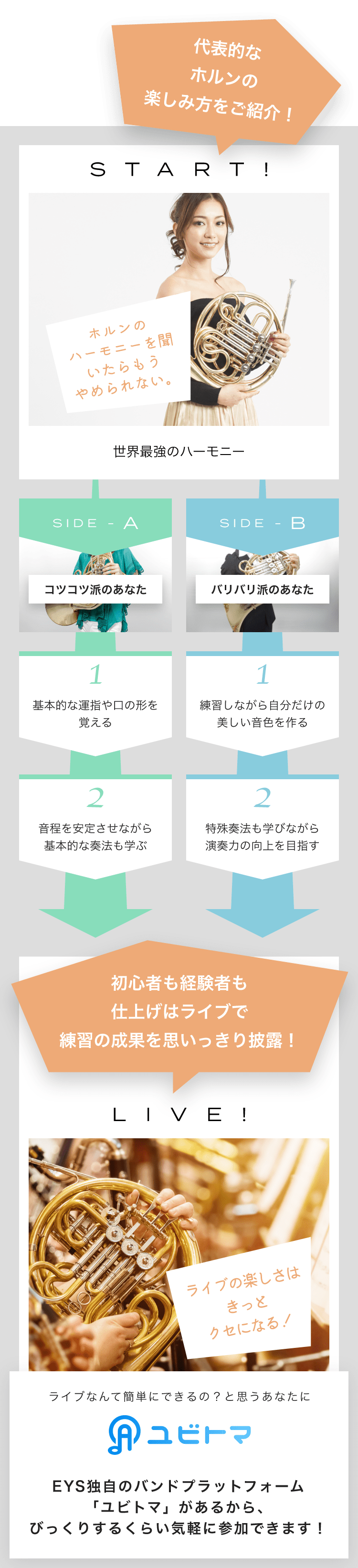 START! ホルンのハーモニーを聞いたらもうやめられない。 世界最強のハーモニー SIDE-A 1. 基本的な運指や口の形を覚える 2. 音程を安定させながら基本的な奏法も学ぶ SIDE-B 1. 練習しながら自分だけの美しい音色を作る 2. 特殊奏法も学びながら演奏力の向上を目指す 初心者も経験者も仕上げはライブで練習の成果を思いっきり披露!LIVE!ライブの楽しさはきっとクセになる!ライブなんて簡単にできるの?と思うあなたにユビトマEYS独自のバンドプラットフォーム「ユビトマ」があるから、びっくりするくらい気軽に参加できます!