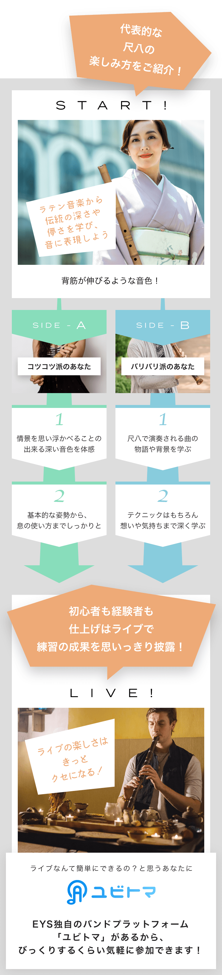 START! ラテン音楽から伝統の深さや儚さを学び、音に表現しよう 背筋が伸びるような音色! SIDE-A 1. 情景を思い浮かべることの出来る深い音色を体感 2. 基本的な姿勢から、息の使い方までしっかりと SIDE-B 1. 尺八で演奏される曲の物語や背景を学ぶ 2. テクニックはもちろん想いや気持ちまで深く学ぶ 初心者も経験者も仕上げはライブで練習の成果を思いっきり披露!LIVE!ライブの楽しさはきっとクセになる!ライブなんて簡単にできるの?と思うあなたにユビトマEYS独自のバンドプラットフォーム「ユビトマ」があるから、びっくりするくらい気軽に参加できます!