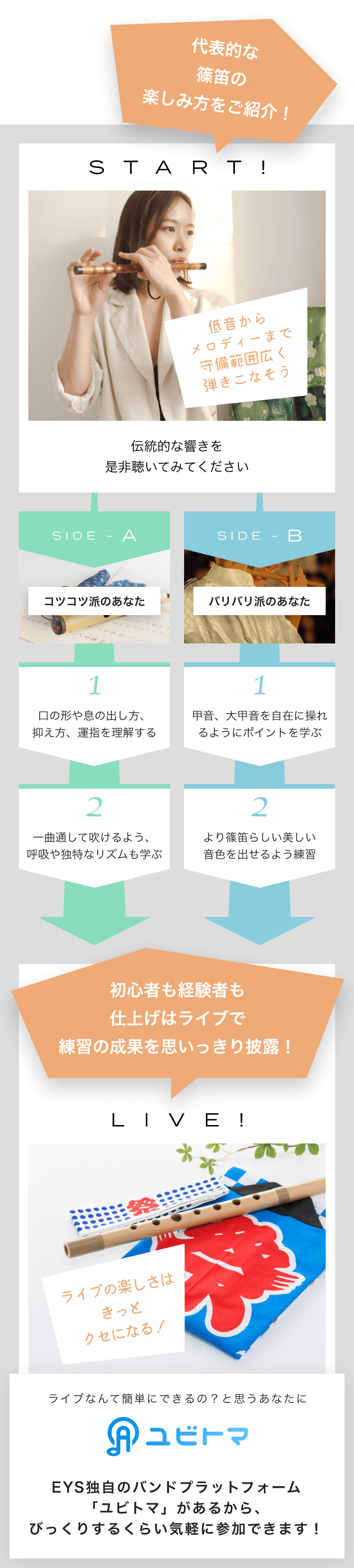START! 低音からメロディーまで守備範囲広く弾きこなそう伝統的な響きを是非聴いてみてください SIDE-A 1. 口の形や息の出し方、抑え方、運指を理解する 2. 一曲通して吹けるよう、呼吸や独特なリズムも学ぶ SIDE-B 1. 甲音、大甲音を自在に操れるようにポイントを学ぶ 2. より篠笛らしい美しい音色を出せるよう練習初心者も経験者も仕上げはライブで練習の成果を思いっきり披露!LIVE!ライブの楽しさはきっとクセになる!ライブなんて簡単にできるの?と思うあなたにユビトマEYS独自のバンドプラットフォーム「ユビトマ」があるから、びっくりするくらい気軽に参加できます!