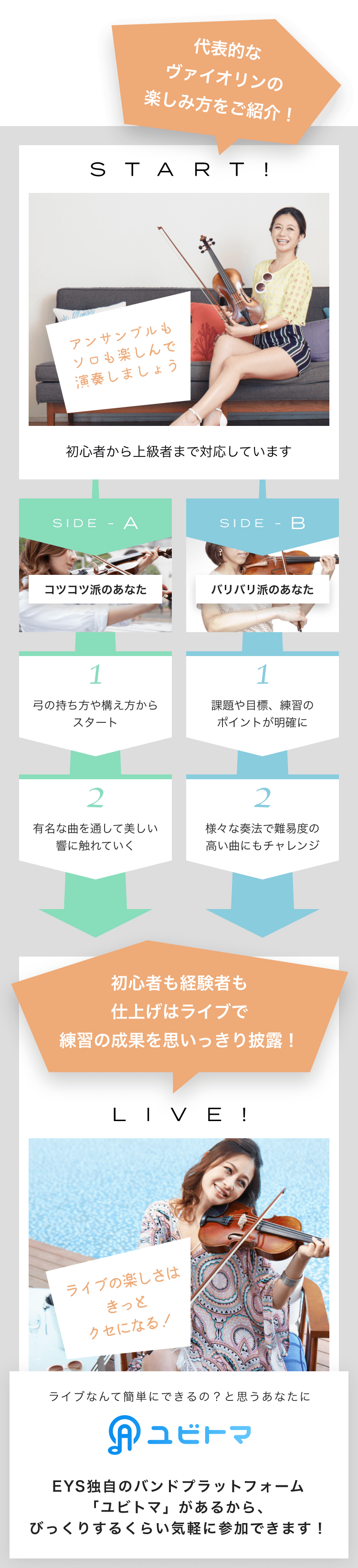 START! アンサンブルもソロも楽しんで演奏しましょう初心者から上級者まで対応しています SIDE-A 1. 弓の持ち方や構え方からスタート 2. 有名な曲を通して美しい響に触れていく SIDE-B 1. 課題や目標、練習のポイントが明確に 2. 様々な奏法で難易度の高い曲にもチャレンジ 初心者も経験者も仕上げはライブで練習の成果を思いっきり披露!LIVE!ライブの楽しさはきっとクセになる!ライブなんて簡単にできるの?と思うあなたにユビトマEYS独自のバンドプラットフォーム「ユビトマ」があるから、びっくりするくらい気軽に参加できます!