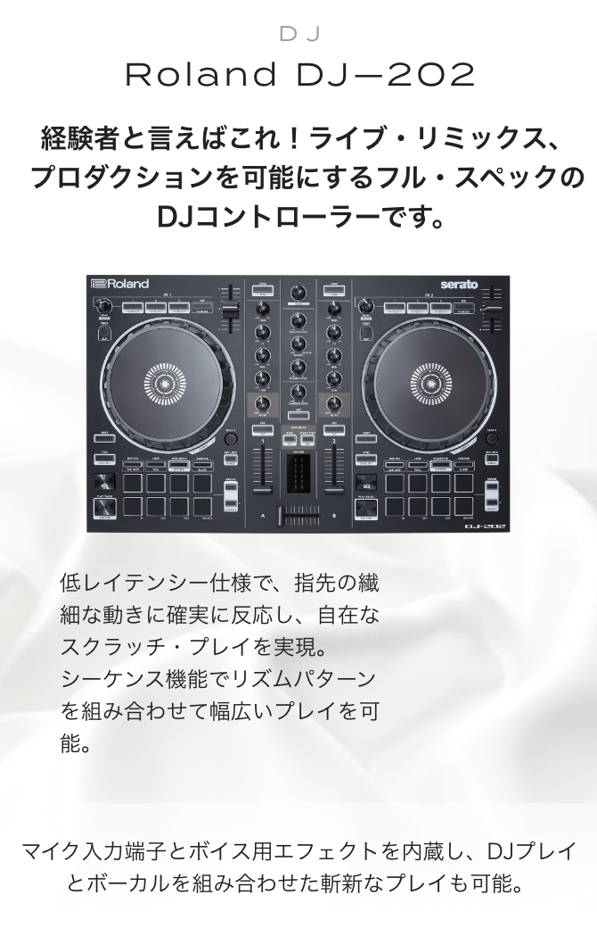 ROLAND DJ-202　経験者と言えばこれ！ライブ・リミックス、プロダクションを可能にするフル・スペックのDJコントローラーです。低レイテンシー仕様で、指先の繊細な動きに確実に反応し、自在なスクラッチ・プレイを実現。シーケンス機能でリズムパターンを組み合わせて幅広いプレイを可能。マイク入力端子とボイス用エフェクトを内蔵し、DJプレイとボーカルを組み合わせた斬新なプレイも可能。