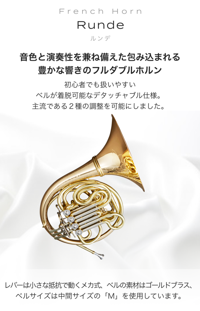 フレンチホルン Runde (ルンデ) 音色と演奏性を兼ね備えた包み込まれる豊かな響きのフルダブルホルン 初心者でも扱いやすい ベルが着脱可能なデタッチャブル仕様 主流である2種の調整を可能にしました レバーは小さな抵抗で動くメカ式、ベルの素材は ゴールドプラス、ベルサイズは中間サイズの「M」を使用しています