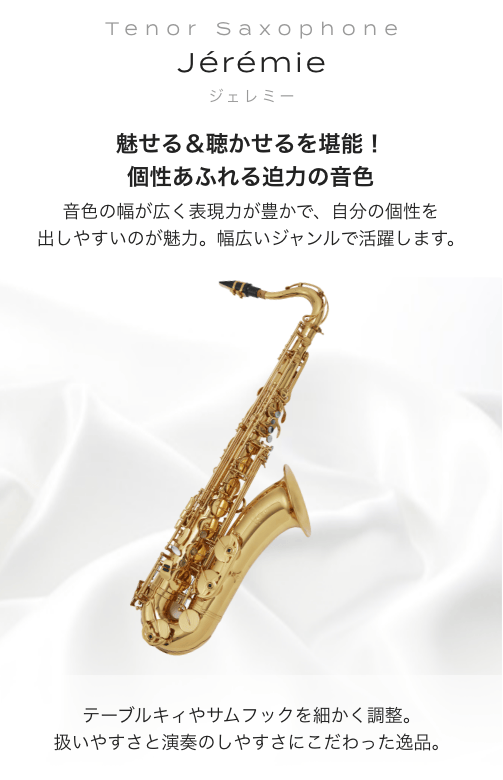 テナーサックス Jeremie (ジェレミー) 魅せる＆聴かせるを堪能！個性あふれる迫力の音色。音色の幅が広く表現力が豊かで、自分の個性を出しやすいのが魅力。幅広いジャンルで活躍します。