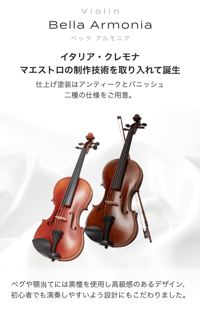 バイオリン Bella Armonia (ベッラアルモーニア) イタリア・クレモナ マエストロの制作技術を取り入れて誕生 仕上げ塗装はアンティークとバニッシュ 二種の仕様をご用意 ペグや頭当てには黒檀を使用し高級想のあるデザイン、 初心者でも演奏しやすいよう設計にもこだわりました。