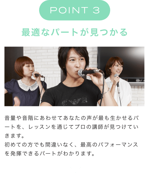 POINT 3 最適なパートが見つかる 音量や音階にあわせてあなたの声が最も生かせるパートを、レッスンを通じてプロの講師が見つけていきます。初めての方でも間違いなく、最高のパフォーマンスを発揮できるパートがわかります。